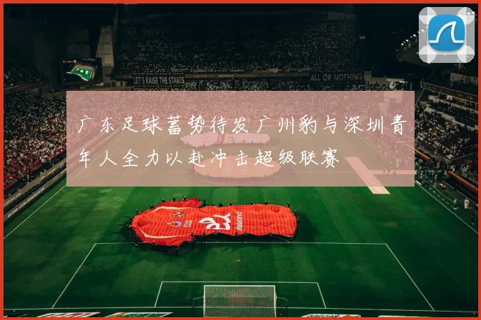 广东足球蓄势待发广州豹与深圳青年人全力以赴冲击超级联赛