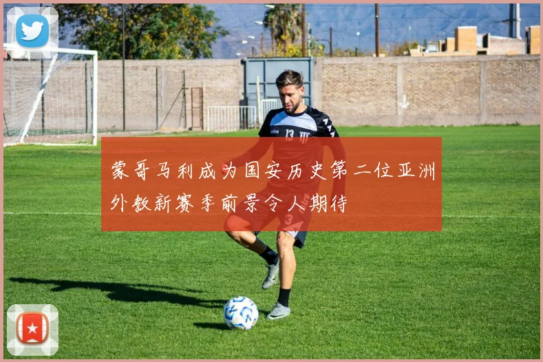 蒙哥马利成为国安历史第二位亚洲外教新赛季前景令人期待
