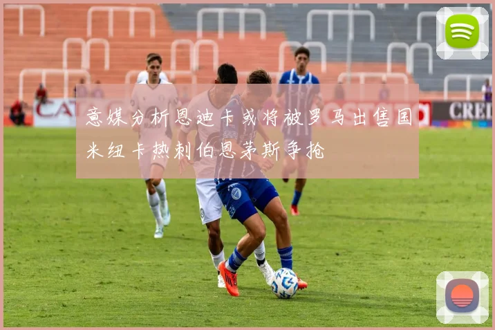 意媒分析恩迪卡或将被罗马出售国米纽卡热刺伯恩茅斯争抢