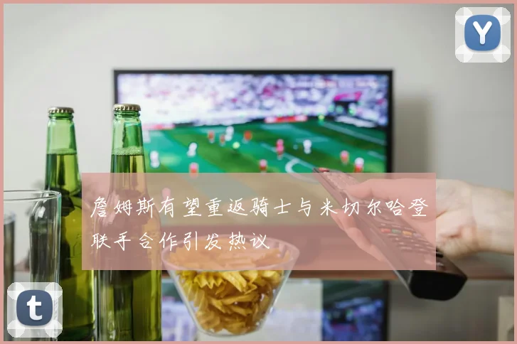 詹姆斯有望重返骑士与米切尔哈登联手合作引发热议