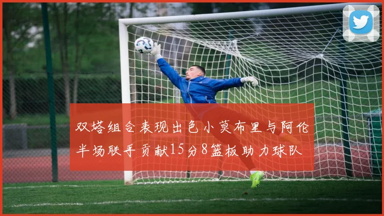 双塔组合表现出色小莫布里与阿伦半场联手贡献15分8篮板助力球队