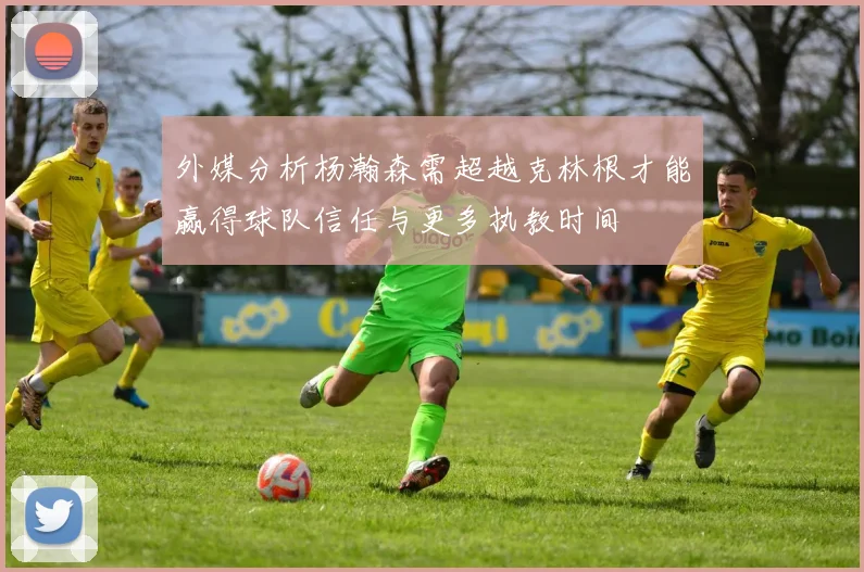 外媒分析杨瀚森需超越克林根才能赢得球队信任与更多执教时间