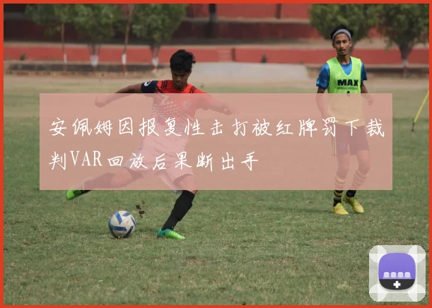 安佩姆因报复性击打被红牌罚下裁判VAR回放后果断出手