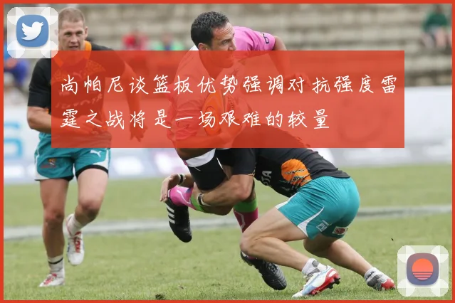 尚帕尼谈篮板优势强调对抗强度雷霆之战将是一场艰难的较量