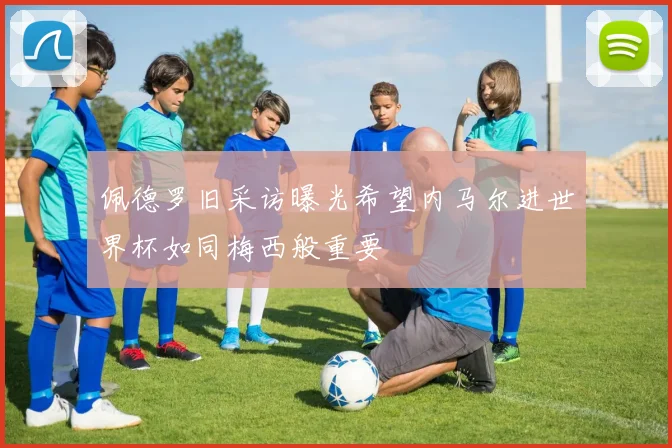 佩德罗旧采访曝光希望内马尔进世界杯如同梅西般重要