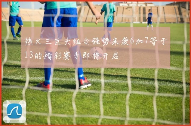 热火三巨头组合强势来袭6加7等于13的精彩赛季即将开启