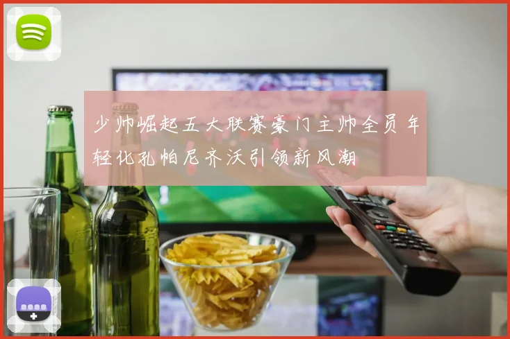 少帅崛起五大联赛豪门主帅全员年轻化孔帕尼齐沃引领新风潮