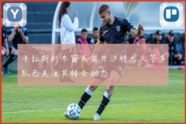 卡拉斯科冬窗或离开沙特尤文等多队已关注其转会动态