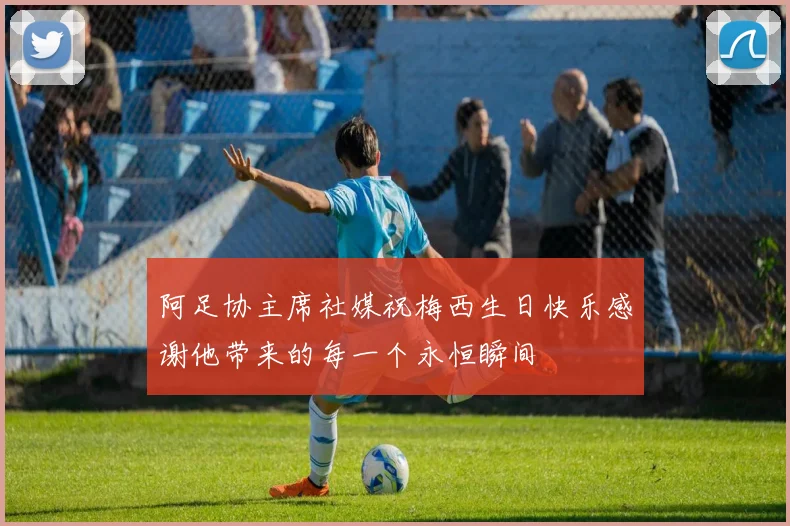 阿足协主席社媒祝梅西生日快乐感谢他带来的每一个永恒瞬间