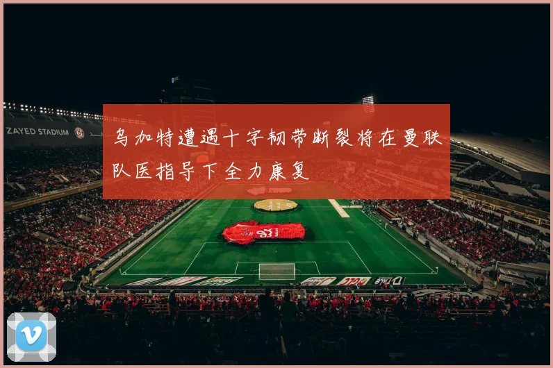 乌加特遭遇十字韧带断裂将在曼联队医指导下全力康复
