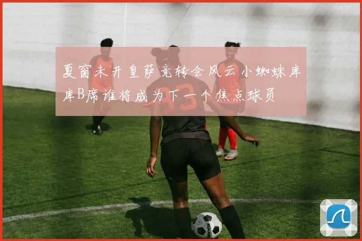 夏窗未开皇萨竞转会风云小蜘蛛库库B席谁将成为下一个焦点球员
