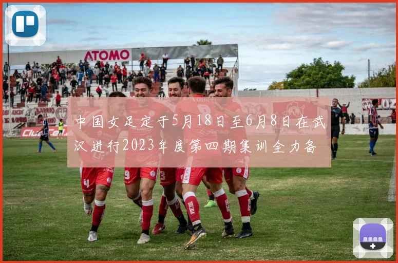 中国女足定于5月18日至6月8日在武汉进行2023年度第四期集训全力备战国际赛事