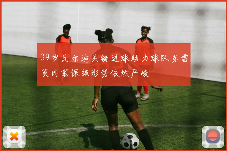 39岁瓦尔迪关键进球助力球队克雷莫内塞保级形势依然严峻