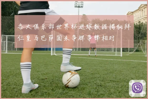 各大俱乐部世界杯进球数据揭秘拜仁皇马巴萨国米争辉争锋相对