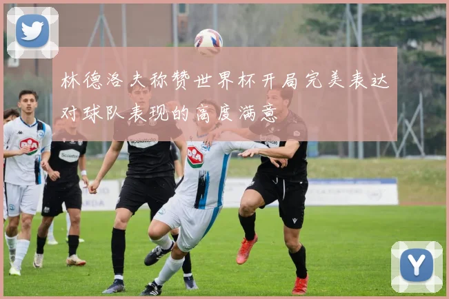 林德洛夫称赞世界杯开局完美表达对球队表现的高度满意
