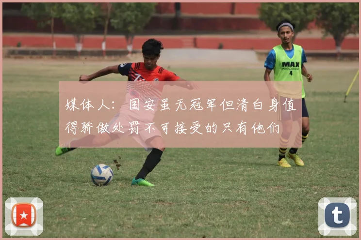 媒体人：国安虽无冠军但清白身值得骄傲处罚不可接受的只有他们