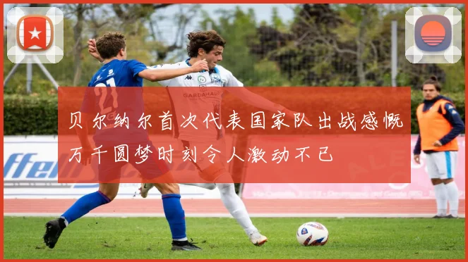贝尔纳尔首次代表国家队出战感慨万千圆梦时刻令人激动不已