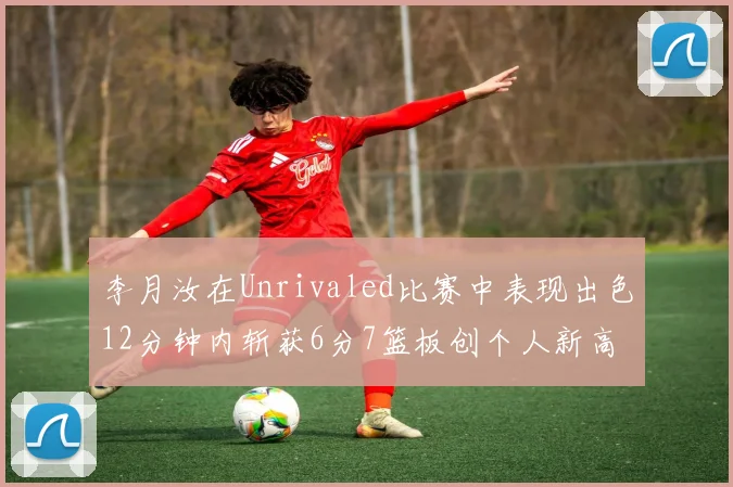 李月汝在Unrivaled比赛中表现出色12分钟内斩获6分7篮板创个人新高