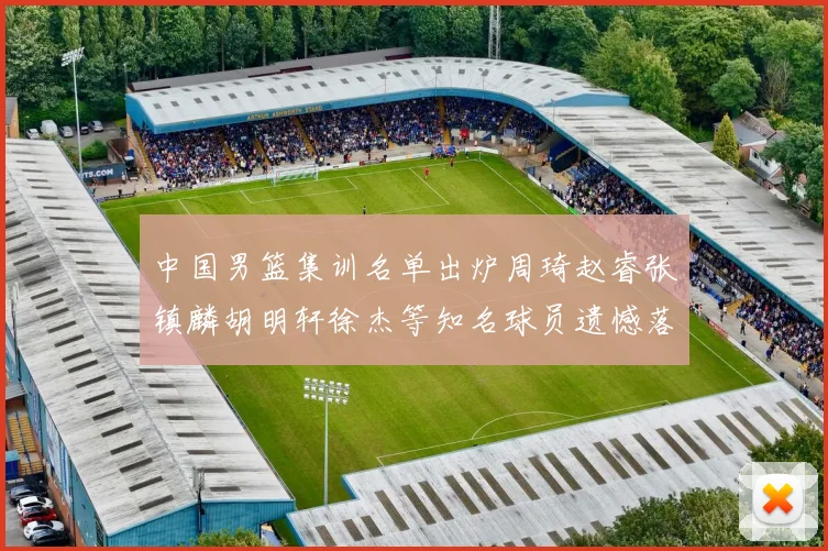 中国男篮集训名单出炉周琦赵睿张镇麟胡明轩徐杰等知名球员遗憾落选