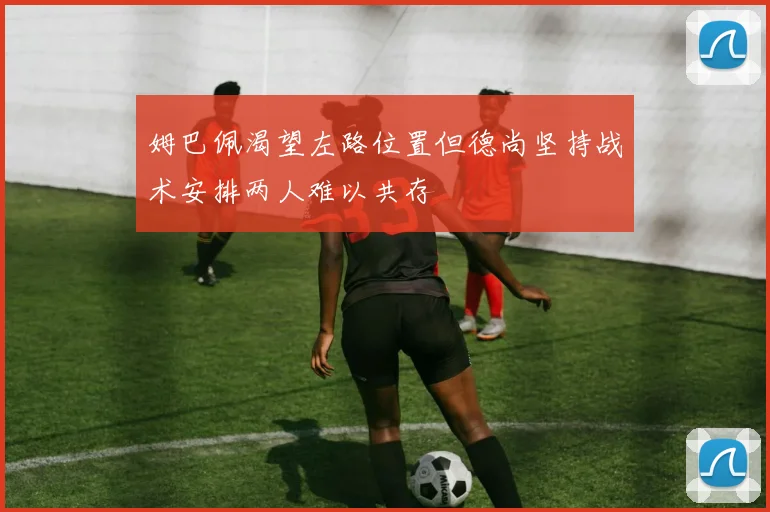 姆巴佩渴望左路位置但德尚坚持战术安排两人难以共存